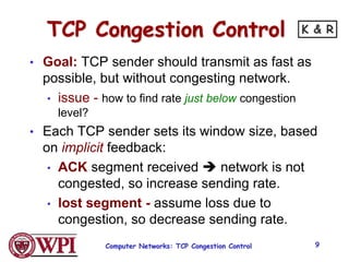 Computer Networks: TCP Congestion Control 9
TCP Congestion Control
• Goal: TCP sender should transmit as fast as
possible, but without congesting network.
• issue - how to find rate just below congestion
level?
• Each TCP sender sets its window size, based
on implicit feedback:
• ACK segment received  network is not
congested, so increase sending rate.
• lost segment - assume loss due to
congestion, so decrease sending rate.
K & R
 