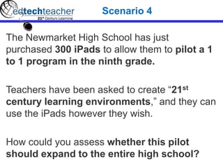 The Newmarket High School has just
purchased 300 iPads to allow them to pilot a 1
to 1 program in the ninth grade.
Teachers have been asked to create “21st
century learning environments,” and they can
use the iPads however they wish.
How could you assess whether this pilot
should expand to the entire high school?
Scenario 4
 