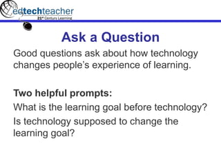 Ask a Question
Good questions ask about how technology
changes people’s experience of learning.
Two helpful prompts:
What is the learning goal before technology?
Is technology supposed to change the
learning goal?
 