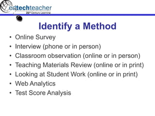 Identify a Method
• Online Survey
• Interview (phone or in person)
• Classroom observation (online or in person)
• Teaching Materials Review (online or in print)
• Looking at Student Work (online or in print)
• Web Analytics
• Test Score Analysis
 