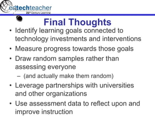Final Thoughts
• Identify learning goals connected to
technology investments and interventions
• Measure progress towards those goals
• Draw random samples rather than
assessing everyone
– (and actually make them random)
• Leverage partnerships with universities
and other organizations
• Use assessment data to reflect upon and
improve instruction
 