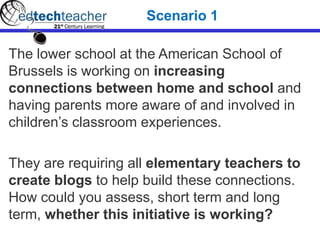 The lower school at the American School of
Brussels is working on increasing
connections between home and school and
having parents more aware of and involved in
children’s classroom experiences.
They are requiring all elementary teachers to
create blogs to help build these connections.
How could you assess, short term and long
term, whether this initiative is working?
Scenario 1
 