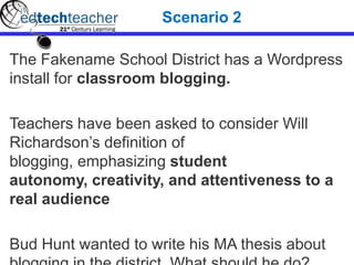 The Fakename School District has a Wordpress
install for classroom blogging.
Teachers have been asked to consider Will
Richardson’s definition of
blogging, emphasizing student
autonomy, creativity, and attentiveness to a
real audience
Bud Hunt wanted to write his MA thesis about
Scenario 2
 