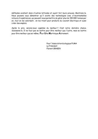 méthodes existant dans d'autres latitudes et ayant fait leurs preuves. Montrons-le.
Nous pouvons vous démontrer qu'il existe des technologies avec d'incontestables
retours d'expériences, qui peuvent nous permettre de gérer plus de 150 000 tonnes par
an, tout en les valorisant, en les triant pour produire du courant électrique et aussi
créer des emplois.
Après le pire, serons-nous capables du meilleur ? C’est notre dernière chance.
Saisissons-la. Il ne faut pas se battre pour être meilleur que l'autre, mais se battre
pour être meilleur que soi-même, Pour Une Martinique Autrement.
Pour l'Association écologique PUMA
Le Président
Florent GRABIN
 