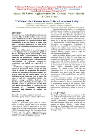 V.S.Padma, Dr.N.Kumara Swamy, Dr.K.Ramamohan Reddy / International Journal of
       Engineering Research and Applications (IJERA) ISSN: 2248-9622 www.ijera.com
                        Vol. 2, Issue4, July-August 2012, pp.2166-2171
 Impact Of Urban Agglomeration On Ground Water Quality
                    – A Case Study
     V.S.Padma*, Dr.N.Kumara Swamy**, Dr.K.Ramamohan Reddy***
                       *(Deputy Executive Engineer, Panchayati Raj Department, Tirupati )
                     ** (Principal, Vaagdevi Institute of Technology & Science, Proddatur )
   *** (Professor & Head, Centre for Water Resources, J.N.T.University Hyderabad, Kukatpally, Hyderabad )
                                                                Population projections for the city have indicated
                                                            significant growth peripheral to the municipal limits.
ABSTRACT                                                    The areas outside Municipal limits depend solely on
Groundwater is a vital and indispensable natural            groundwater for their domestic, agricultural and
resource. The available surface water sources               industrial needs. The city also has to cope with the
cannot fulfill the needs of an entire city owing to         flow of pilgrims which fluctuates from 55,000 on a
growing population and rapid urbanization. Thus             normal day to 100,000 on festive occasions (Draft
groundwater is the only source in many areas                City Sanitation Plan, 2011)[1]. Hence there is heavy
while a necessary supplement in some areas.                 dependence on groundwater. Groundwater is
Therefore it is important to monitor groundwater            generally less susceptible to contamination when
quality.                                                    compared to surface water sources. But with
   Objective of this study is to assess impact of           increasing agricultural and industrial activities, and
Urban Agglomeration on ground water quality in              improper drainage systems, there is scope for
the fast developing areas surrounding Tirupati              contamination of groundwater.
Municipal limits. Physico-chemical tests were                   Studies by Shirley Ballaney, et al, 2002 [2] and
conducted on groundwater samples collected                  Janardhana Raju et al, 2006 [3] have shown that
from eight gram panchayaths. Variations in the              increase in population has led to over-exploitation of
concentrations      of    different    groundwater          ground water and the heavy demand for land for
parameters were studied over a period of two                residential and commercial development has resulted
years.                                                      in encroachment of dried up water tanks in and
   Results showed all parameters to be within the           around Tirupati. Groundwater quality analysis
maximum permissible limits except for high                  conducted by Uttama Reddy, 2008 [4] and
values of calcium and magnesium. But excessive              Varaprasuna, 2010 [5] in certain areas of Tirupati
calcium and magnesium contents do not have any              Municipality have shown that the water quality
adverse effects on the human health except as               parameters are within standard limits and safe for
mild laxative and change the taste of water. The            consumption.
water is safe for consumption. Results also                     Linear correlation analysis of groundwater
indicate strong correlation between total                   quality conducted by Rajdeep Kaur et al, 2011 [6]
dissolved solids, alkalinity, total hardness and            and Srinivasa Rao et al, 2012 [7] have indicated that
chlorides content in groundwater in the study               all the parameters are more or less correlated to each
area. These characteristics of groundwater are              other, in a pattern characteristic to the geo-
attributed by           carbonates, bicarbonates,           environmental conditions prevailing in the area of
hydroxides and chlorides of calcium and                     study.
magnesium.
                                                            2. STUDY AREA
Keywords – Groundwater, physico-chemical                    The quality of ground water was examined in this
parameters, quality analysis, Tirupati, urbanization.       case study by testing borewell sources from 8 gram
                                                            panchayaths – Avilala, Chandragiri, Cherlopalle,
1. INTRODUCTION                                             Ithepalle, Karakambadi, Mamandur, Rajeevgandhi
Tirupati is a prominent pilgrim center in Chittoor          Nagar and Settipalle. These areas are from the four
district of Andhra Pradesh state It is a Municipal          mandals of Tirupati (Urban), Tirupati (Rural),
Corporation of 2,87,035 population as per 2011              Renigunta and Chandragiri, which comprise a major
census, with an Urban Agglomeration of population           part of Tirupati Urban Agglomeration, outside the
1,72,950 extending beyond the Corporation limits.           Municipal limits.
Tirupati and its urban agglomerations are
geographically located between 13o301N to 13o501N
latitudes and 79o201E to 79o351E longitudes.




                                                                                                 2166 | P a g e
 
