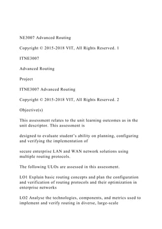 NE3007 Advanced Routing
Copyright © 2015-2018 VIT, All Rights Reserved. 1
ITNE3007
Advanced Routing
Project
ITNE3007 Advanced Routing
Copyright © 2015-2018 VIT, All Rights Reserved. 2
Objective(s)
This assessment relates to the unit learning outcomes as in the
unit descriptor. This assessment is
designed to evaluate student’s ability on planning, configuring
and verifying the implementation of
secure enterprise LAN and WAN network solutions using
multiple routing protocols.
The following ULOs are assessed in this assessment.
LO1 Explain basic routing concepts and plan the configuration
and verification of routing protocols and their optimization in
enterprise networks
LO2 Analyse the technologies, components, and metrics used to
implement and verify routing in diverse, large-scale
 