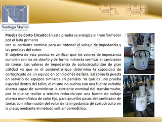 Prueba de Corto Circuito: En esta prueba se energiza el transformador
por el lado primario
con su corriente nominal para así obtener el voltaje de impedancia y
las perdidas del cobre.
El objetivo de esta prueba es verificar que los valores de impedancia
cumplen con los de diseño y de forma indirecta verificar el cambiador
de tomas. Los valores de impedancia de cortocircuito son de gran
utilidad ya que es el parámetro que determina la capacidad de
cortocircuito de un equipo en condiciones de falla, así como la puesta
en servicio de equipos similares en paralelo. Ya que es una prueba
especial dentro del taller, el mismo no cuenta con una fuente variable
alterna capaz de suministrar la corriente nominal del transformador,
por lo que se realizo a tensión reducida con una fuente de voltaje
alterna monofásica de valor fijo, para aquellos pasos del cambiador de
tomas con información del valor de la impedancia de cortocircuito en
la placa; mediante el método voltiamperimétrico.
 