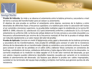 Prueba de Inducida: Se mide y se observa el aislamiento entre la bobina primaria y secundaria a nivel
de tierra o carcasa del transformador para así valorar su aislamiento.
El objetivo de esta prueba es verificar el aislamiento entre espiras, secciones de la bobina y entre
devanados de diferentes fases a frecuencia superiores a la nominal para evitar la saturación del núcleo
al ser sometido a tensiones superiores. La prueba debe realizarse según lo establecido en la norma IEC
60076-3: 2000, cláusula 12, subcláusula 12.2 para aislamiento uniforme y subcláusula 12.3 y 12.4 para
aislamiento no uniforme [18]. La forma de voltaje deberá ser lo más cercana a una onda sinusoidal y su
frecuencia suficientemente por encima de la frecuencia nominal. Al final de la prueba el voltaje debe
ser reducido rápidamente a un valor menor del valor de prueba.
Prueba de Aplicada: Consiste en medir el aislamiento entre capas y devanados de las bobinas primarias
y secundaria de los transformadores. Esta prueba es utilizada para conocer el valor de la resistencia
óhmica de los devanados de un transformador cuando es sometida a una corriente continua. Es auxiliar
para conocer el valor de las pérdidas en el cobre (I2R) y detectar falsos contactos en conexiones de
bushings, cambiadores de tomas, soldaduras deficientes y hasta alguna falla inicial en los devanados. La
corriente empleada en la medición no debe exceder el 15 % del valor nominal del devanado, ya que
con valores mayores pueden obtenerse resultados inexactos causados por variación en la resistencia
debido al calentamiento del devanado. Los factores que afectan la prueba son: cables inapropiados,
suciedad en los terminales del equipo bajo prueba y contactos mal hechos que generan puntos de alta
resistencia.
 