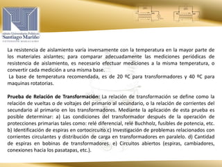La resistencia de aislamiento varía inversamente con la temperatura en la mayor parte de
los materiales aislantes; para comparar adecuadamente las mediciones periódicas de
resistencia de aislamiento, es necesario efectuar mediciones a la misma temperatura, o
convertir cada medición a una misma base.
La base de temperatura recomendada, es de 20 ºC para transformadores y 40 ºC para
maquinas rotatorias.
Prueba de Relación de Transformación: La relación de transformación se define como la
relación de vueltas o de voltajes del primario al secundario, o la relación de corrientes del
secundario al primario en los transformadores. Mediante la aplicación de esta prueba es
posible determinar: a) Las condiciones del transformador después de la operación de
protecciones primarias tales como: relé diferencial, relé Buchholz, fusibles de potencia, etc.
b) Identificación de espiras en cortocircuito c) Investigación de problemas relacionados con
corrientes circulantes y distribución de carga en transformadores en paralelo. d) Cantidad
de espiras en bobinas de transformadores. e) Circuitos abiertos (espiras, cambiadores,
conexiones hacia los pasatapas, etc.).
 