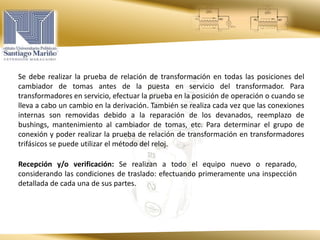 Se debe realizar la prueba de relación de transformación en todas las posiciones del
cambiador de tomas antes de la puesta en servicio del transformador. Para
transformadores en servicio, efectuar la prueba en la posición de operación o cuando se
lleva a cabo un cambio en la derivación. También se realiza cada vez que las conexiones
internas son removidas debido a la reparación de los devanados, reemplazo de
bushings, mantenimiento al cambiador de tomas, etc. Para determinar el grupo de
conexión y poder realizar la prueba de relación de transformación en transformadores
trifásicos se puede utilizar el método del reloj.
Recepción y/o verificación: Se realizan a todo el equipo nuevo o reparado,
considerando las condiciones de traslado: efectuando primeramente una inspección
detallada de cada una de sus partes.
 