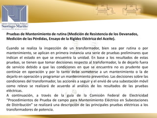 Pruebas de Mantenimiento de rutina (Medición de Resistencia de los Devanados,
Medición de las Pérdidas, Ensayo de la Rigidez Eléctrica del Aceite).
Cuando se realiza la inspección de un transformador, bien sea por rutina o por
mantenimiento, se aplican en primera instancia una serie de pruebas preliminares que
indican el estado en que se encuentra la unidad. En base a los resultados de estas
pruebas, se tienen que tomar decisiones respecto al transformador, la de dejarlo fuera
de servicio debido a que las condiciones en que se encuentra no es prudente que
continúe en operación y por lo tanto debe someterse a un mantenimiento o la de
dejarlo en operación y programar un mantenimiento preventivo. Las decisiones sobre las
condiciones del transformador, las acciones a seguir y el envió de una subestación móvil
como relevo se realizará de acuerdo al análisis de los resultados de las pruebas
eléctricas.
A continuación, a través de la guía de la Comisión Federal de Electricidad
“Procedimientos de Prueba de campo para Mantenimiento Eléctrico en Subestaciones
de Distribución” se realizará una descripción de las principales pruebas eléctricas a los
transformadores de potencia.
 