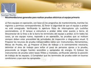 Recomendaciones generales para realizar pruebas eléctricas al equipo primario
a) Para equipos en operación, con base en los programas de mantenimiento, tramitar los
registros y permisos correspondientes. b) Tener la seguridad de que el equipo a probar
no esté energizado. Verificando la apertura física de interruptores y/o cuchillas
seccionadoras. c) El tanque o estructura a probar debe estar puesto a tierra. d)
Desconectar de la línea o de la barra los terminales del equipo a probar. e) En todos los
casos, ya sea equipo nuevo, reparado o en operación, las pruebas que se realicen
siempre deben estar precedidas de actividades de inspección o diagnostico visual. f)
Preparar los recursos de prueba indispensables como son: Instrumentos, Herramientas,
Mesas de Prueba, etc. g) Preparar el área de trabajo a lo estrictamente necesario,
delimitar el área de trabajo para evitar el paso de personas ajenas a la prueba,
procurando se tengan fuentes accesibles y apropiadas de energía. h) Colocar los
instrumentos de prueba sobre bases firmes y niveladas, verificando además la posición
de trabajo de los equipos. i) Comprobar que los terminales de prueba estén en buenas
condiciones y que sean las apropiadas
 