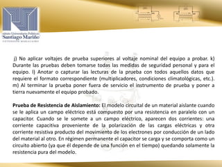 j) No aplicar voltajes de prueba superiores al voltaje nominal del equipo a probar. k)
Durante las pruebas deben tomarse todas las medidas de seguridad personal y para el
equipo. l) Anotar o capturar las lecturas de la prueba con todos aquellos datos que
requiere el formato correspondiente (multiplicadores, condiciones climatológicas, etc.).
m) Al terminar la prueba poner fuera de servicio el instrumento de prueba y poner a
tierra nuevamente el equipo probado.
Prueba de Resistencia de Aislamiento: El modelo circuital de un material aislante cuando
se le aplica un campo eléctrico está compuesto por una resistencia en paralelo con un
capacitor. Cuando se le somete a un campo eléctrico, aparecen dos corrientes: una
corriente capacitiva proveniente de la polarización de las cargas eléctricas y otra
corriente resistiva producto del movimiento de los electrones por conducción de un lado
del material al otro. En régimen permanente el capacitor se carga y se comporta como un
circuito abierto (ya que él depende de una función en el tiempo) quedando solamente la
resistencia pura del modelo.
 