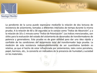 La pendiente de la curva puede expresarse mediante la relación de dos lecturas de
resistencia de aislamiento, tomadas a diferentes intervalos de tiempo durante la misma
prueba. A la relación de 60 a 30 segundos se le conoce como “Índice de Absorción”, y a
la relación de 10 a 1 minuto como “Índice de Polarización”. Los índices mencionados, son
útiles para la evaluación del estado del aislamiento de devanados de transformadores de
potencia y generadores. Esta prueba es de gran utilidad para dar una idea rápida y
confiable de las condiciones del aislamiento total del transformador bajo prueba. La
medición de esta resistencia independientemente de ser cuantitativa también es
relativa, ya que el hecho de estar influenciada por aislamientos, tales como porcelana,
papel, barnices, etc., la convierte en indicadora de la presencia de humedad y suciedad
en los materiales.
 