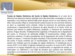 Prueba de Rigidez Dieléctrica del Aceite la Rigidez Dieléctrica: Es el valor de la
diferencia de potencial máxima aplicada entre dos electrodos sumergidos en aceite,
separados a una distancia determinada antes de que ocurra un arco eléctrico entre
ellos. Esta prueba refleja la resistencia del aceite al paso de una corriente eléctrica,
es decir su capacidad como aislante. Indica la presencia de partículas polares
conductoras y especialmente la presencia de agua disuelta en el aceite. Entre los
factores que afectan la rigidez dieléctrica, tenemos: a. Presencia de compuestos
polares: Agua disuelta. Contaminantes orgánicos. Productos de la degradación
del aceite. b. Presencia de partículas sólidas: Contaminantes sólidos: polvo,
partículas metálicas. Lodos provenientes de la degradación del aceite Aditivos
sólidos en exceso. c. Presencia de gases disueltos: Aire disuelto durante el manejo
del aceite. Gases emitidos por el transformador. 53 De acuerdo con la ASTM
existen dos métodos para las pruebas de rigidez dieléctrica: el establecido por la
norma D-877 y la D-1816. El aparato utilizado de acuerdo a la norma D-877- ASTM,
consiste en un equipo integrado con: un transformador, un regulador de voltaje, un
interruptor, un voltímetro y una copa de pruebas que contiene dos electrodos
separados a una distancia de 2.54 mm para la norma (D-877) y 1mm para la norma
(D-1816).
 