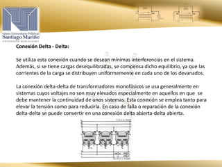 Conexión Delta - Delta:
Se utiliza esta conexión cuando se desean mínimas interferencias en el sistema.
Además, si se tiene cargas desequilibradas, se compensa dicho equilibrio, ya que las
corrientes de la carga se distribuyen uniformemente en cada uno de los devanados.
La conexión delta-delta de transformadores monofásicos se usa generalmente en
sistemas cuyos voltajes no son muy elevados especialmente en aquellos en que se
debe mantener la continuidad de unos sistemas. Esta conexión se emplea tanto para
elevar la tensión como para reducirla. En caso de falla o reparación de la conexión
delta-delta se puede convertir en una conexión delta abierta-delta abierta.
 
