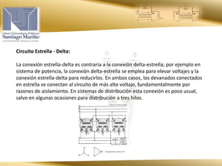 Circuito Estrella - Delta:
La conexión estrella-delta es contraria a la conexión delta-estrella; por ejemplo en
sistema de potencia, la conexión delta-estrella se emplea para elevar voltajes y la
conexión estrella-delta para reducirlos. En ambos casos, los devanados conectados
en estrella se conectan al circuito de más alto voltaje, fundamentalmente por
razones de aislamiento. En sistemas de distribución esta conexión es poco usual,
salvo en algunas ocasiones para distribución a tres hilos.
 