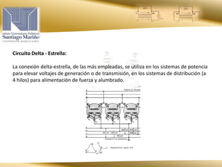Circuito Delta - Estrella:
La conexión delta-estrella, de las más empleadas, se utiliza en los sistemas de potencia
para elevar voltajes de generación o de transmisión, en los sistemas de distribución (a
4 hilos) para alimentación de fuerza y alumbrado.
 