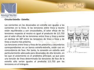 Circuito Estrella - Estrella:
Las corrientes en los devanados en estrella son iguales a las
corrientes en la línea. Si las tensiones entre línea y neutro
están equilibradas y son sinuosidades, el valor eficaz de las
tensiones respecto al neutro es igual al producto de 1/1.732
por el valor eficaz de las tensiones entre línea y línea y existe
un desfase de 30º entre las tensiones de línea a línea y de
línea a neutro más próxima.
Las tensiones entre línea y línea de los primarios y secundarios
correspondientes en un banco estrella-estrella, están casi en
concordancia de fase. Por tanto, la conexión en estrella será
particularmente adecuada para devanados de alta tensión, en
los que el aislamiento es el problema principal, ya que para
una tensión de línea determinada las tensiones de fase de la
estrella sólo serían iguales al producto 1/1.732 por las
tensiones en el triángulo.
 