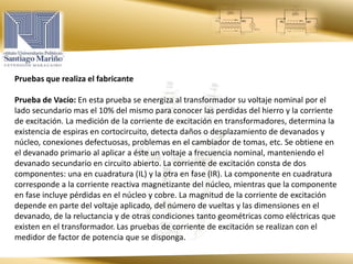 Pruebas que realiza el fabricante
Prueba de Vacío: En esta prueba se energiza al transformador su voltaje nominal por el
lado secundario mas el 10% del mismo para conocer las perdidas del hierro y la corriente
de excitación. La medición de la corriente de excitación en transformadores, determina la
existencia de espiras en cortocircuito, detecta daños o desplazamiento de devanados y
núcleo, conexiones defectuosas, problemas en el cambiador de tomas, etc. Se obtiene en
el devanado primario al aplicar a éste un voltaje a frecuencia nominal, manteniendo el
devanado secundario en circuito abierto. La corriente de excitación consta de dos
componentes: una en cuadratura (IL) y la otra en fase (IR). La componente en cuadratura
corresponde a la corriente reactiva magnetizante del núcleo, mientras que la componente
en fase incluye pérdidas en el núcleo y cobre. La magnitud de la corriente de excitación
depende en parte del voltaje aplicado, del número de vueltas y las dimensiones en el
devanado, de la reluctancia y de otras condiciones tanto geométricas como eléctricas que
existen en el transformador. Las pruebas de corriente de excitación se realizan con el
medidor de factor de potencia que se disponga.
 
