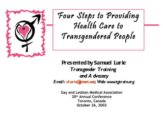 Gay and Lesbian Medical Association 20 th  Annual Conference Toronto, Canada October 26, 2002 Four Steps to Providing Health Care to Transgendered People Presented by Samuel Lurie Transgender Training  and Advocacy Email:  [email_address] ; Web: www.tgtrain.org 