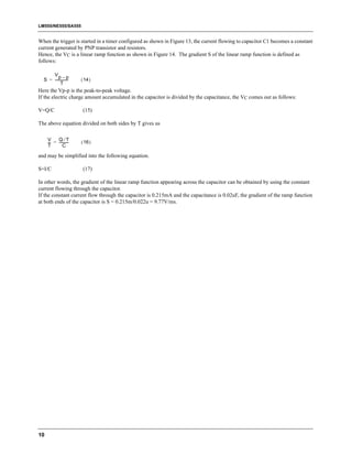 LM555/NE555/SA555


When the trigger is started in a timer configured as shown in Figure 13, the current flowing to capacitor C1 becomes a constant
current generated by PNP transistor and resistors.
Hence, the VC is a linear ramp function as shown in Figure 14. The gradient S of the linear ramp function is defined as
follows:

      Vp – p
  S = ----------------   ( 14 )
             T
Here the Vp-p is the peak-to-peak voltage.
If the electric charge amount accumulated in the capacitor is divided by the capacitance, the VC comes out as follows:

V=Q/C                     (15)

The above equation divided on both sides by T gives us

     V     Q⁄T
     --- = -----------
       -             -   ( 16 )
     T         C

and may be simplified into the following equation.

S=I/C                     (17)

In other words, the gradient of the linear ramp function appearing across the capacitor can be obtained by using the constant
current flowing through the capacitor.
If the constant current flow through the capacitor is 0.215mA and the capacitance is 0.02uF, the gradient of the ramp function
at both ends of the capacitor is S = 0.215m/0.022u = 9.77V/ms.




10
 