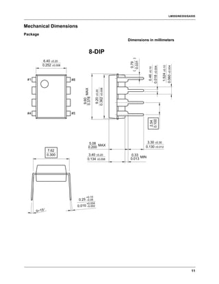 LM555/NE555/SA555


Mechanical Dimensions
Package
                                                             Dimensions in millimeters


                                        8-DIP




                                                                    )
          6.40 ±0.20




                                                              0.031
                                                              0.79
          0.252 ±0.008




                                                                                                      1.524 ±0.10
                                                                                                                    0.060 ±0.004
                                                                                       0.018 ±0.004
                                                                          0.46 ±0.10
                                                               (
 #1                      #8




                                              0.362 ±0.008
                                        MAX

                                               9.20 ±0.20
                                  0.378
                                   9.60




 #4                      #5




                                                                             0.100
                                                                              2.54
                                        5.08                             3.30 ±0.30
                                             MAX                        0.130 ±0.012
                                       0.200
              7.62
              0.300                    3.40 ±0.20              0.33
                                      0.134 ±0.008            0.013 MIN




                                     +0.10
                              0.25 –0.05
                                     +0.004
                              0.010 –0.002
      0~15°




                                                                                                                                     11
 
