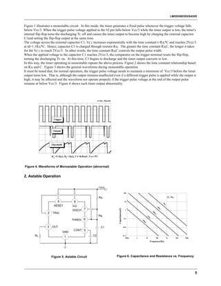 LM555/NE555/SA555


Figure 1 illustrates a monostable circuit. In this mode, the timer generates a fixed pulse whenever the trigger voltage falls
below Vcc/3. When the trigger pulse voltage applied to the #2 pin falls below Vcc/3 while the timer output is low, the timer's
internal flip-flop turns the discharging Tr. off and causes the timer output to become high by charging the external capacitor
C1and setting the flip-flop output at the same time.
The voltage across the external capacitor C1, VC1 increases exponentially with the time constant t=RA*C and reaches 2Vcc/3
at td=1.1RA*C. Hence, capacitor C1 is charged through resistor RA. The greater the time constant RAC, the longer it takes
for the VC1 to reach 2Vcc/3. In other words, the time constant RAC controls the output pulse width.
When the applied voltage to the capacitor C1 reaches 2Vcc/3, the comparator on the trigger terminal resets the flip-flop,
turning the discharging Tr. on. At this time, C1 begins to discharge and the timer output converts to low.
In this way, the timer operating in monostable repeats the above process. Figure 2 shows the time constant relationship based
on RA and C. Figure 3 shows the general waveforms during monostable operation.
It must be noted that, for normal operation, the trigger pulse voltage needs to maintain a minimum of Vcc/3 before the timer
output turns low. That is, although the output remains unaffected even if a different trigger pulse is applied while the output is
high, it may be affected and the waveform not operate properly if the trigger pulse voltage at the end of the output pulse
remains at below Vcc/3. Figure 4 shows such timer output abnormality.




Figure 4. Waveforms of Monostable Operation (abnormal)


2. Astable Operation

                                                         +Vcc
                                                                                         100

                                                         RA                                                                             (RA+2RB)

                         4           8                                                    10
                                                                                                                                  1k




                      RESET         Vcc
                                                                                                                            10




                                             7
                                                                       Capacitance(uF)




                                                                                                                              k




                                    DISCH                                                  1
                                                                                                                    10




                 2   TRIG
                                                                                                                      0k




                                                         RB
                                                                                                             1M




                                    THRES 6
                                                                                          0.1
                                                                                                       10
                                                                                                         M




                 3   OUT                                  C1                             0.01
                                     CONT 5
                             GND
        RL                    1                     C2                                   1E-3
                                                                                            100m   1         10            100         1k          10k   100k

                                                                                                                  Frequency(Hz)




                     Figure 5. Astable Circuit                        Figure 6. Capacitance and Resistance vs. Frequency




                                                                                                                                                                5
 