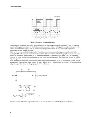LM555/NE555/SA555




                                                                Figure 7. Waveforms of Astable Operation

An astable timer operation is achieved by adding resistor RB to Figure 1 and configuring as shown on Figure 5. In astable
operation, the trigger terminal and the threshold terminal are connected so that a self-trigger is formed, operating as a multi
vibrator. When the timer output is high, its internal discharging Tr. turns off and the VC1 increases by exponential
function with the time constant (RA+RB)*C.
When the VC1, or the threshold voltage, reaches 2Vcc/3, the comparator output on the trigger terminal becomes high,
resetting the F/F and causing the timer output to become low. This in turn turns on the discharging Tr. and the C1 discharges
through the discharging channel formed by RB and the discharging Tr. When the VC1 falls below Vcc/3, the comparator
output on the trigger terminal becomes high and the timer output becomes high again. The discharging Tr. turns off and the
VC1 rises again.
In the above process, the section where the timer output is high is the time it takes for the VC1 to rise from Vcc/3 to 2Vcc/3,
and the section where the timer output is low is the time it takes for the VC1 to drop from 2Vcc/3 to Vcc/3. When timer output
is high, the equivalent circuit for charging capacitor C1 is as follows:


                               RA                        RB



    Vcc                                                                C1          Vc1(0-)=Vcc/3




                      dv c1 V cc – V ( 0- )
                    C ------------ = ------------------------------
                                 -                                -         (1)
                     1 dt                RA + RB
                       V        ( 0+ ) = V                  ⁄3            (2)
                           C1                       CC
                                                          t                
                                  -  – ------------------------------------ 
                                         ( R + R )C1
                             2  A B 
      V C1 ( t ) = V CC  1 – -- e
                               -                                                  (3)
                             3                                                
                                                                              


Since the duration of the timer output high state(tH) is the amount of time it takes for the VC1(t) to reach 2Vcc/3,




6
 