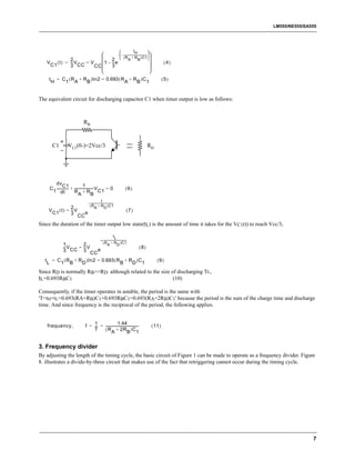 LM555/NE555/SA555




                                                                                       t   
                                   -  – ------------------------------------ 
                                                           H
              2               2  ( R A + R B )C1 
    V ( t ) = -- V
               -   =V     1 – -- e
                                -                                                                        (4)
     C1       3 CC    CC      3                                                
                                                                               
     t       = C ( R + R )In2 = 0.693 ( R + R )C                                                         (5)
         H      1 A     B                A   B 1


The equivalent circuit for discharging capacitor C1 when timer output is low as follows:



                                 RB



         C1          VC1(0-)=2Vcc/3                                                         RD




          dv                         1
                 C1
      C 1 -------------- + ---------------------- V C1 = 0
                                                -                                 (6)
               dt          R +R
                                A              B
                                                         t
                                     - ------------------------------------
                                                                          -
                  2                    ( R A + R D )C1
     V C1 ( t ) = -- V
                   -                                                              (7)
                  3 CC e

Since the duration of the timer output low state(tL) is the amount of time it takes for the VC1(t) to reach Vcc/3,

                                                                         tL
                       - ------------------------------------
                         ( R A + R D )C1
                                                            -
         1       2
         -- V
          -    = -- V
                  -                                             (8)
         3 CC 3 CC e
   t = C ( R + R )In2 = 0.693 ( R + R )C                                                           (9)
    L   1 B      D                                  B         D 1
Since RD is normally RB>>RD although related to the size of discharging Tr.,
tL=0.693RBC1                                              (10)

Consequently, if the timer operates in astable, the period is the same with
'T=tH+tL=0.693(RA+RB)C1+0.693RBC1=0.693(RA+2RB)C1' because the period is the sum of the charge time and discharge
time. And since frequency is the reciprocal of the period, the following applies.


                                       1                  1.44
    frequency,                     f = -- = ---------------------------------------
                                        -                                         -             ( 11 )
                                       T    ( R + 2R )C
                                                   A                  B 1


3. Frequency divider
By adjusting the length of the timing cycle, the basic circuit of Figure 1 can be made to operate as a frequency divider. Figure
8. illustrates a divide-by-three circuit that makes use of the fact that retriggering cannot occur during the timing cycle.




                                                                                                                               7
 
