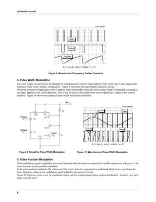 LM555/NE555/SA555




                                       Figure 8. Waveforms of Frequency Divider Operation


4. Pulse Width Modulation
The timer output waveform may be changed by modulating the control voltage applied to the timer's pin 5 and changing the
reference of the timer's internal comparators. Figure 9. illustrates the pulse width modulation circuit.
When the continuous trigger pulse train is applied in the monostable mode, the timer output width is modulated according to
the signal applied to the control terminal. Sine wave as well as other waveforms may be applied as a signal to the control
terminal. Figure 10 shows an example of pulse width modulation waveform.

                                                          +Vcc


                                                     RA
                    4            8
                   RESET         Vcc
                                         7
    Trigger                      DISCH
              2   TRIG



                                         6
                                 THRES
    Output
              3   OUT
                                             Input
                           GND
                                  CONT   5           C
                            1




    Figure 9. Circuit for Pulse Width Modulation                 Figure 10. Waveforms of Pulse Width Modulation


5. Pulse Position Modulation
If the modulating signal is applied to the control terminal while the timer is connected for astable operation as in Figure 11, the
timer becomes a pulse position modulator.
In the pulse position modulator, the reference of the timer's internal comparators is modulated which in turn modulates the
timer output according to the modulation signal applied to the control terminal.
Figure 12 illustrates a sine wave for modulation signal and the resulting output pulse position modulation : however, any wave
shape could be used.




8
 