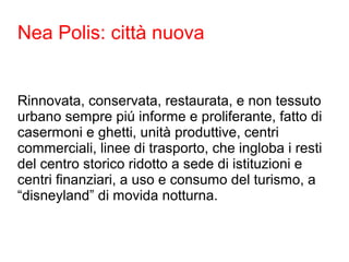 Nea Polis: città nuova 
Rinnovata, conservata, restaurata, e non tessuto 
urbano sempre piú informe e proliferante, fatto di 
casermoni e ghetti, unità produttive, centri 
commerciali, linee di trasporto, che ingloba i resti 
del centro storico ridotto a sede di istituzioni e 
centri finanziari, a uso e consumo del turismo, a 
“disneyland” di movida notturna. 
 