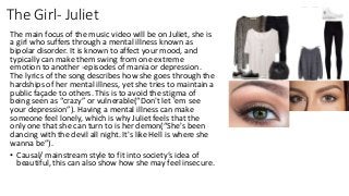 The Girl- Juliet
The main focus of the music video will be on Juliet, she is
a girl who suffers through a mental illness known as
bipolar disorder. It is known to affect your mood, and
typically can make them swing from one extreme
emotion to another -episodes of mania or depression.
The lyrics of the song describes how she goes through the
hardships of her mental illness, yet she tries to maintain a
public façade to others. This is to avoid the stigma of
being seen as “crazy” or vulnerable(“Don't let 'em see
your depression”). Having a mental illness can make
someone feel lonely, which is why Juliet feels that the
only one that she can turn to is her demon(“She's been
dancing with the devil all night. It's like Hell is where she
wanna be”).
• Causal/ mainstream style to fit into society’s idea of
beautiful, this can also show how she may feel insecure.
 