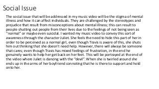 Social Issue
The social issue that will be addressed in my music video will be the stigma of mental
illness and how it can affect individuals. They are challenged by the stereotypes and
prejudice that result from misconceptions about mental illness; this can result to
people shutting out people from their lives due to the feelings of not being seen as
“normal” or maybe even suicidal. I wanted my music video to convey this sort of
awareness through the character Juliet. She feels the need to hide this part of her in
order to be perceived as a normal girl, even though Travis is aware of this, she shuts
him out thinking that she doesn’t need help. However, there will always be someone
that cares; even though Travis has mixed feelings of frustration, in the end he
genuinely wants to help her get back on her feet. This will be portrayed at the end of
the video where Juliet is dancing with the “devil”. When she is twirled around she
ends up in the arms of her boyfriend connoting that he is there to support and hold
onto her.
 