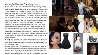 Waltz/Ballroom Dancing shots
This is used to illustrate the idea of Juliet dancing in the
dark with her inner demon which represents the darkness
of her depression/ bipolar. In a way she finds comfort in
escaping from reality by dancing with the devil -“It's like
Hell is where she wanna be”. The devil’s masked face will
not be revealed until later on in the music video, this is to
create an enigma. As the scene progresses, Juliets make
up will become more disoriented and distraugted
however she’ll be smiling(similar to Riptide). This is to
represent how conflicted she feels with herself. When
she is twirled around she ends up in the arms of Travis
connoting that he is there to support and hold onto her.
This will portray his love and care for her, also that she no
longer needs to dance with the devil (close up and mid-
close up shot).
The lighting for this sequence/shot will be quite dark and
cinematic to which amplifies with the lyrics and gives it a
more majestic feel.
The shots that will be used will be; over the shoulder of
the dance partner to create a sense of enigma on who
Juliet is dancing with, mid-shots of the movement with
slit tilts, long/wide shots to show the location and dance.
 
