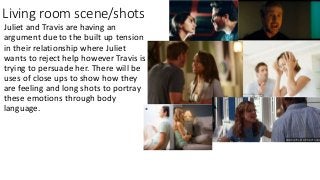 Living room scene/shots
Juliet and Travis are having an
argument due to the built up tension
in their relationship where Juliet
wants to reject help however Travis is
trying to persuade her. There will be
uses of close ups to show how they
are feeling and long shots to portray
these emotions through body
language. *
 