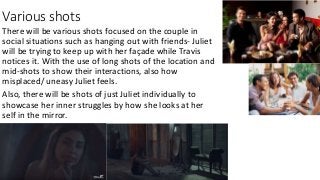 Various shots
There will be various shots focused on the couple in
social situations such as hanging out with friends- Juliet
will be trying to keep up with her façade while Travis
notices it. With the use of long shots of the location and
mid-shots to show their interactions, also how
misplaced/ uneasy Juliet feels.
Also, there will be shots of just Juliet individually to
showcase her inner struggles by how she looks at her
self in the mirror.
 