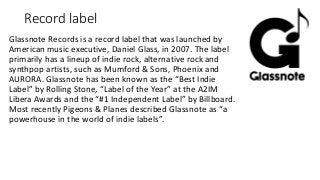Record label
Glassnote Records is a record label that was launched by
American music executive, Daniel Glass, in 2007. The label
primarily has a lineup of indie rock, alternative rock and
synthpop artists, such as Mumford & Sons, Phoenix and
AURORA. Glassnote has been known as the “Best Indie
Label” by Rolling Stone, “Label of the Year” at the A2IM
Libera Awards and the “#1 Independent Label” by Billboard.
Most recently Pigeons & Planes described Glassnote as “a
powerhouse in the world of indie labels”.
 