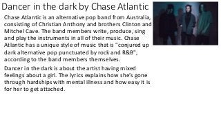 Dancer in the dark by Chase Atlantic
Chase Atlantic is an alternative pop band from Australia,
consisting of Christian Anthony and brothers Clinton and
Mitchel Cave. The band members write, produce, sing
and play the instruments in all of their music. Chase
Atlantic has a unique style of music that is "conjured up
dark alternative pop punctuated by rock and R&B",
according to the band members themselves.
Dancer in the dark is about the artist having mixed
feelings about a girl. The lyrics explains how she’s gone
through hardships with mental illness and how easy it is
for her to get attached.
 