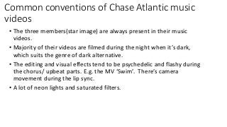 Common conventions of Chase Atlantic music
videos
• The three members(star image) are always present in their music
videos.
• Majority of their videos are filmed during the night when it’s dark,
which suits the genre of dark alternative.
• The editing and visual effects tend to be psychedelic and flashy during
the chorus/ upbeat parts. E.g. the MV ‘Swim’. There’s camera
movement during the lip sync.
• A lot of neon lights and saturated filters.
 