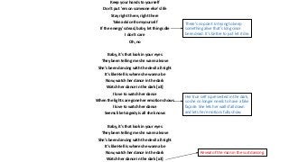 Keep your hands to yourself
Don't put 'em on someone else's life
Stay right there, right there
Take advice from yourself
If the energy's dead, baby, let things die
I don't care
Oh, no
Baby, it's that look in your eyes
They been telling me she wanna leave
She's been dancing with the devil all night
It's like Hell is where she wanna be
Now, watch her dance in the dark
Watch her dance in the dark [x3]
I love to watch her dance
When the lights are gone her emotion shows
I love to watch her dance
Seems like tragedy is all she knows
Baby, it's that look in your eyes
They been telling me she wanna leave
She's been dancing with the devil all night
It's like Hell is where she wanna be
Now, watch her dance in the dark
Watch her dance in the dark [x3]
Her true self is presented in the dark,
so she no longer needs to have a fake
façade. She lets her walls fall down
and lets her emotions fully show.
Reveal of the man in the suit dancing.
There’s no point in trying to keep
something alive that’s long since
been dead. It’s better to just let it die.
 
