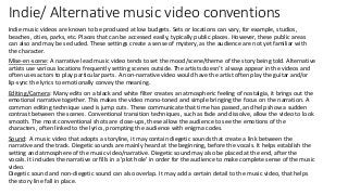 Indie/ Alternative music video conventions
Indie music videos are known to be produced at low budgets. Sets or locations can vary, for example, studios,
beaches, cities, parks, etc. Places that can be accessed easily, typically public places. However, these public areas
can also and may be secluded. These settings create a sense of mystery, as the audience are not yet familiar with
the character.
Mise-en-scene: A narrative lead music video tends to set the mood/scene/theme of the story being told. Alternative
artists use various locations frequently setting scenes outside. The artists doesn’t always appear in the videos and
often uses actors to play particular parts. A non-narrative video would have the artist often play the guitar and/or
lip-sync the lyrics to emotionally convey the meaning.
Editing/Camera: Many edits on a black and white filter creates an atmospheric feeling of nostalgia, it brings out the
emotional narrative together. This makes the video mono-toned and simple bringing the focus on the narration. A
common editing technique used is jump cuts. These communicate that time has passed, and help show a sudden
contrast between the scenes. Conventional transition techniques, such as fade and dissolve, allow the video to look
smooth. The most conventional shots are close-ups, these allow the audience to see the emotions of the
characters, often linked to the lyrics, prompting the audience with enigma codes.
Sound: A music video that adopts a storyline, it may contain diegetic sounds that create a link between the
narrative and the track. Diegetic sounds are mainly heard at the beginning, before the vocals. It helps establish the
setting and atmosphere of the music video/narrative. Diegetic sound may also be placed at the end, after the
vocals. It includes the narrative or fills in a 'plot hole' in order for the audience to make complete sense of the music
video.
Diegetic sound and non-diegetic sound can also overlap. It may add a certain detail to the music video, that helps
the story line fall in place.
 