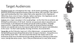 Target Audiences
The New Casuals are unchanged on the map – think twenty-something, understated
lads that consciously maintained low-key style from Norse, APC and Folk. Their hate of
hype and broadcasting their lives makes them polar opposites to the Hypebeasts!
While they share a love of music, festivals, fashion and footy – the Hypebeasts are all
about niche language, products and ‘getting in there first’.
Activists are a major new player in the Leading Edge – on the front line at protests and
driving the politicisation of UK Youth. Activists are passionate about inequality and
social change, so are taking to the streets and social media to protest, campaign,
squat and sit-in. Especially relevant in 2015 with the General Election looming,
Activists are aspirational across the map and admired for their passion and dedication
to the cause – be that racial equality, housing, feminism, the environment.
Young Alts are the Tribe who ‘want out’ of the Mainstream – an experimental Tribe
trying anything and everything Alternative from Grunge to Hardcore…Young Alts are a
long standing youth Tribe – the entry level Alternatives that simply want to set
themselves apart from the Mainstream by looking alternative, listening to alternative
music, having alternative views… Even if they are Mainstream in every other sense!
 