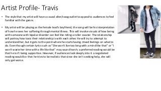 Artist Profile- Travis
• The style that my artist will have a causal alter/swag outlet to appeal to audiences to feel
familiar with the genre.
• My artist will be playing as the female lead’s boyfriend, the song will be his interpretation
of how he sees her suffering through mental illness. This will involve visuals of how being
with someone with bipolar disorder can feel like riding a roller coaster. The relationship
will portray how toxic their relationship is with each other. He will try to attempt to
understand her, but it gets to the point where he starts having mixed feelings on what to
do. Even though certain lyrics such as “She won't live too long with a mind like that” or “I
won't waste her time with a life like that” may sound harsh; a preferred reading would be
that he isn’t being supportive. However, if audiences look deeply into it a negotiated
reading would be that he tries to be realistic that since she isn’t seeking help, she will
only get worse.
 