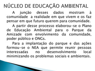 A junção desses dados mostram à
comunidade a realidade em que vivem e os faz
pensar em que futuro querem para comunidade.
A partir desse processo elaborou-se o Plano
de Educação Ambiental para o Parque da
Amizade com envolvimento da comunidade,
poder público e ONGs.
Para a implantação do parque e das ações
formou-se o NEA que permite reunir pessoas
interessadas no desenvolvimento local
minimizando os problemas sociais e ambientais.
 