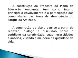 A construção da Proposta do Plano de
Educação Ambiental tem como intuito
principal o envolvimento e a participação das
comunidades das áreas de abrangência do
Parque da Amizade.
A construção do plano deu-se a partir da
reflexão, diálogo e discussão sobre o
cotidiano da coletividade, suas necessidades
e anseios, visando a melhoria da qualidade de
vida.
 