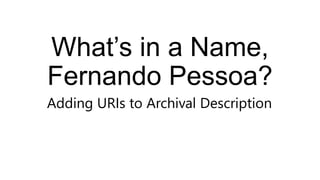 What’s in a Name,
Fernando Pessoa?
Adding URIs to Archival Description
 