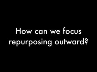How can we focus
repurposing outward?
 