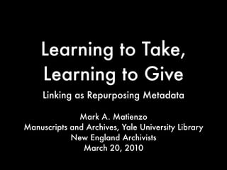 Learning to Take,
    Learning to Give
     Linking as Repurposing Metadata

              Mark A. Matienzo
Manuscripts and Archives, Yale University Library
            New England Archivists
               March 20, 2010
 