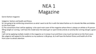 NEA 1
Magazine
Genre-fashion magazine
Subgenre- fashion and health and fitness
b) I am going to be reinforcing conventions as what I want to do fits in with the latest fashion as it is brands like Nike and Adidas
on the front cover
C) The conventions that I will be applying is the sport main cover of the magazine where there is always an athlete or fit person
lifting weight or running. I will have the model wear the latest gym or sport trends and do an activity like running and get a good
shot.
I will not be applying multiple models in the magazine as it cramps it out and there is too much too look at on the front cover.
My subgenre will appeal to the audience as my audience is AB group. As it will have the fashion fitness and health all of the
front cover to attract attention
 